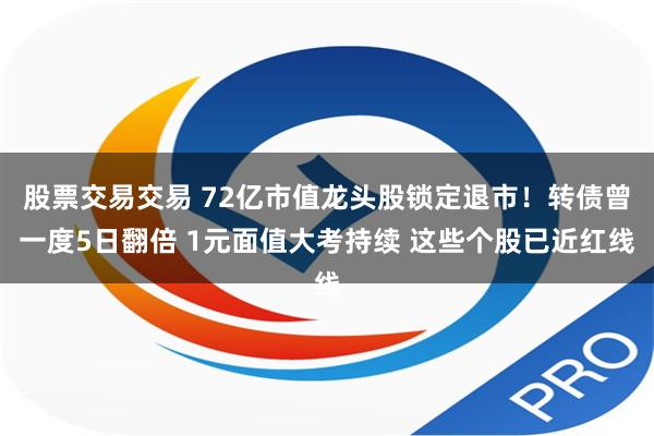 股票交易交易 72亿市值龙头股锁定退市！转债曾一度5日翻倍 1元面值大考持续 这些个股已近红线