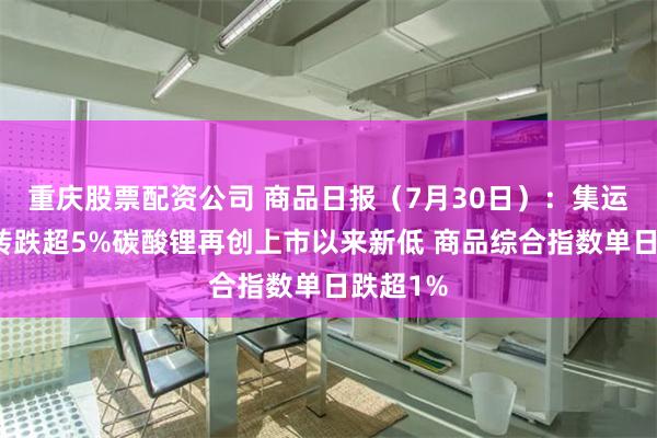 重庆股票配资公司 商品日报（7月30日）：集运欧线逆转跌超5%碳酸锂再创上市以来新低 商品综合指数单日跌超1%