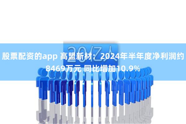 股票配资的app 高盟新材：2024年半年度净利润约8469万元 同比增加10.9%