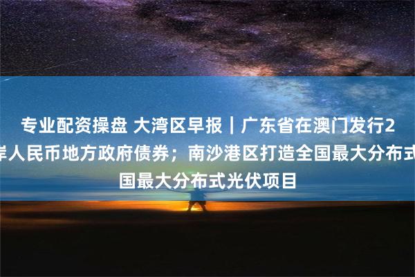 专业配资操盘 大湾区早报｜广东省在澳门发行25亿元离岸人民币地方政府债券；南沙港区打造全国最大分布式光伏项目