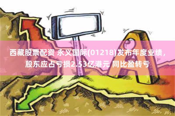 西藏股票配资 永义国际(01218)发布年度业绩，股东应占亏损2.53亿港元 同比盈转亏