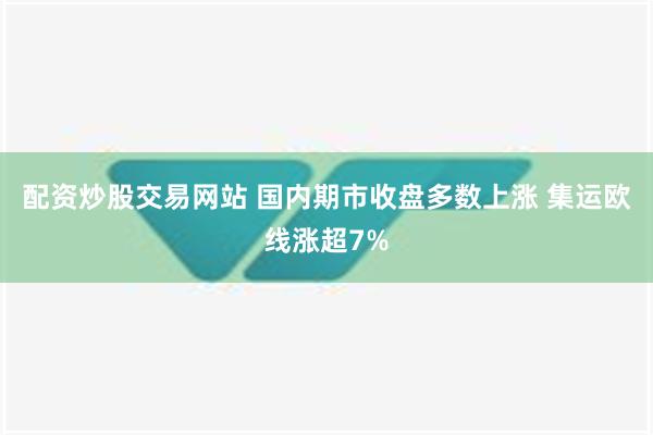 配资炒股交易网站 国内期市收盘多数上涨 集运欧线涨超7%