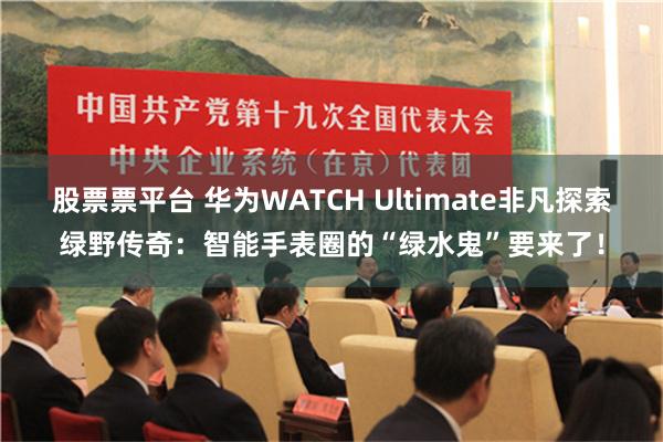 股票票平台 华为WATCH Ultimate非凡探索绿野传奇：智能手表圈的“绿水鬼”要来了！