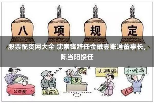 股票配资网大全 沈崇锋辞任金融壹账通董事长，陈当阳接任